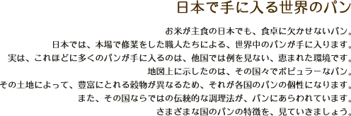 日本で手に入る世界のパン｜お米が主食の日本でも、食卓に欠かせないパン。日本では、本場で修業をした職人たちによる、世界中のパンが手に入ります。実は、これほどに多くのパンが手に入るのは、他国では例を見ない、恵まれた環境です。地図上に示したのは、その国々でポピュラーなパン。その土地によって、豊富にとれる穀物が異なるため、それが各国のパンの個性になります。また、その国ならではの伝統的な調理法が、パンにあらわれています。さまざまな国のパンの特徴を、見ていきましょう。